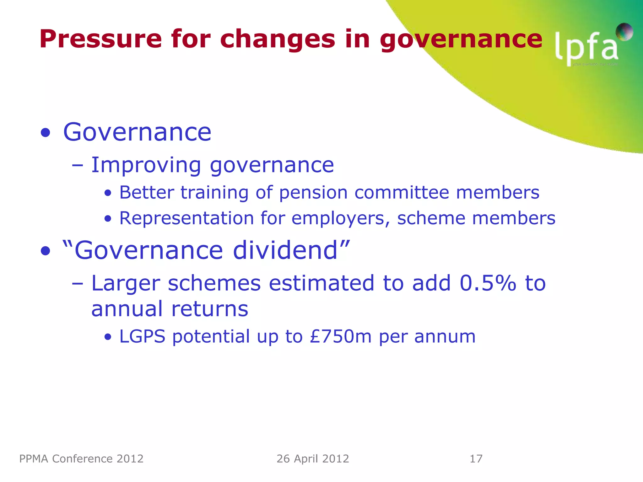 Pressure for changes in governance


   • Governance
        – Improving governance
             • Better training of pension committee members
             • Representation for employers, scheme members
   • “Governance dividend”
        – Larger schemes estimated to add 0.5% to
          annual returns
             • LGPS potential up to £750m per annum




PPMA Conference 2012          26 April 2012       17
 