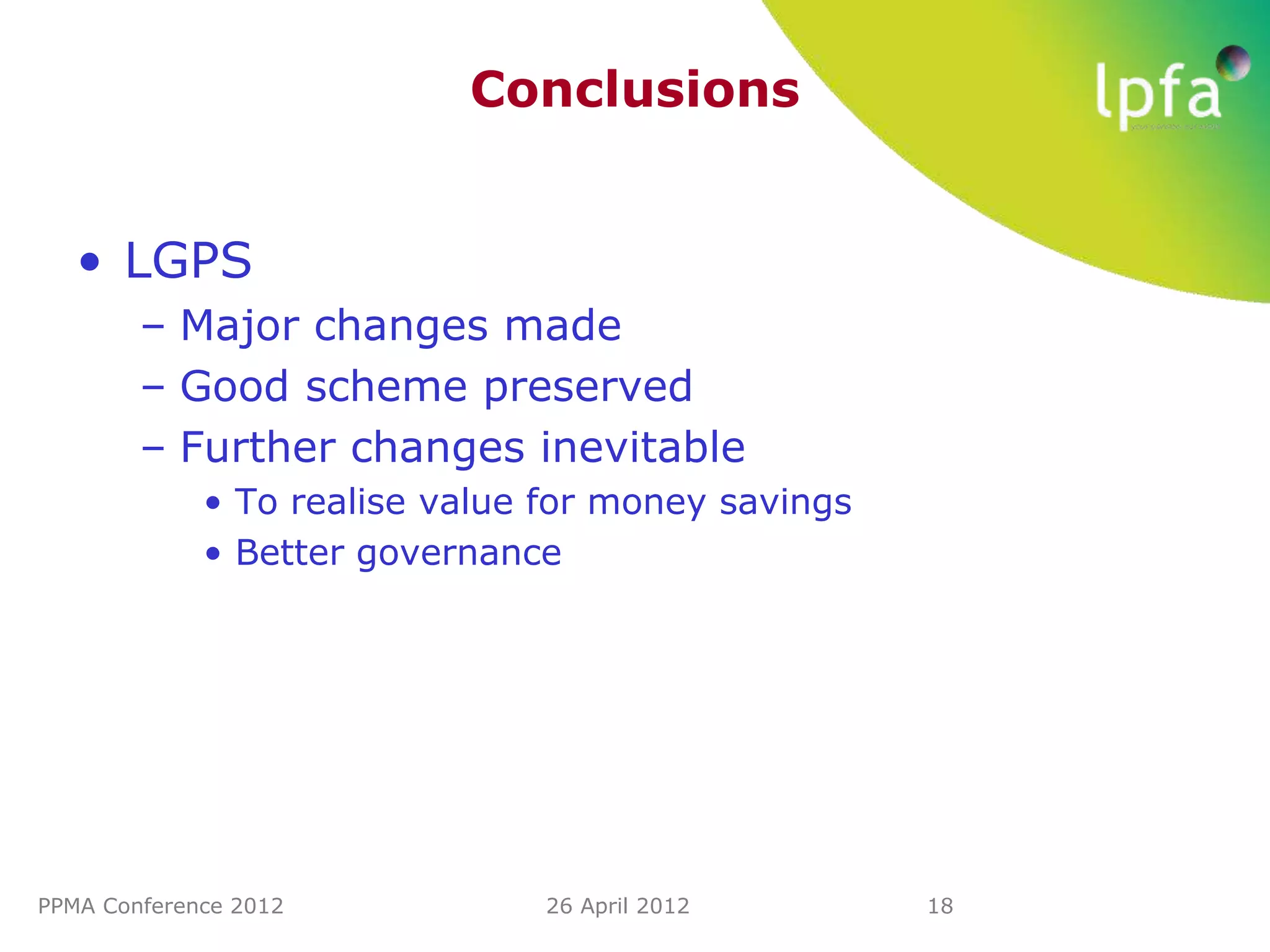 Conclusions


   • LGPS
        – Major changes made
        – Good scheme preserved
        – Further changes inevitable
             • To realise value for money savings
             • Better governance




PPMA Conference 2012            26 April 2012       18
 