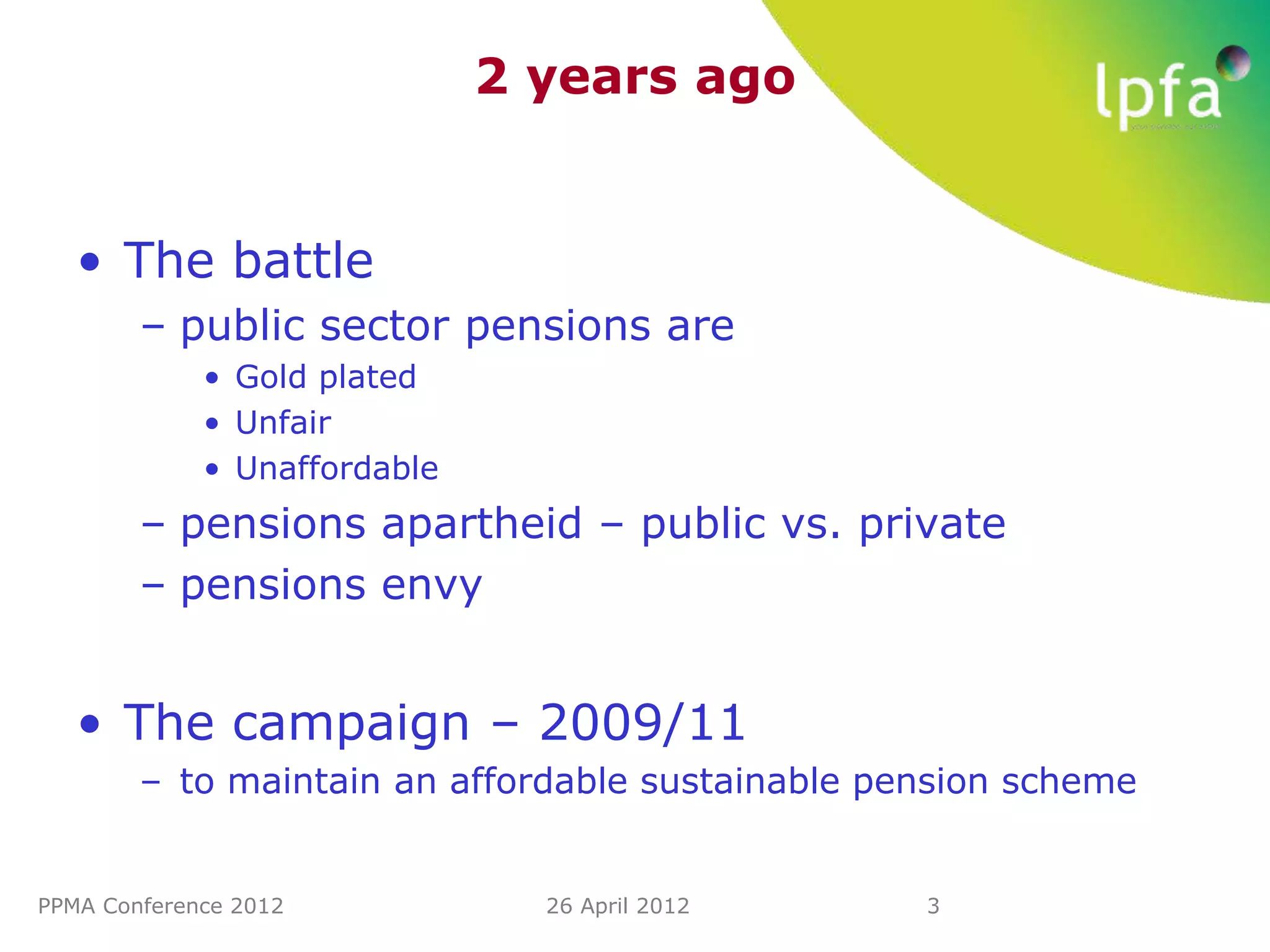 2 years ago


   • The battle
        – public sector pensions are
             • Gold plated
             • Unfair
             • Unaffordable
        – pensions apartheid – public vs. private
        – pensions envy


   • The campaign – 2009/11
        – to maintain an affordable sustainable pension scheme


PPMA Conference 2012            26 April 2012     3
 