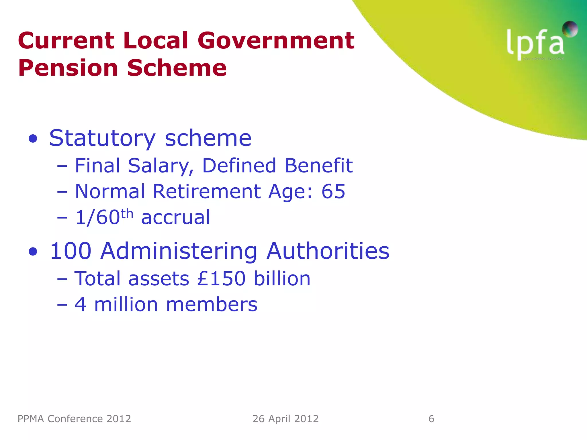 Current Local Government
Pension Scheme


 • Statutory scheme
      – Final Salary, Defined Benefit
      – Normal Retirement Age: 65
      – 1/60th accrual
 • 100 Administering Authorities
      – Total assets £150 billion
      – 4 million members




PPMA Conference 2012      26 April 2012   6
 