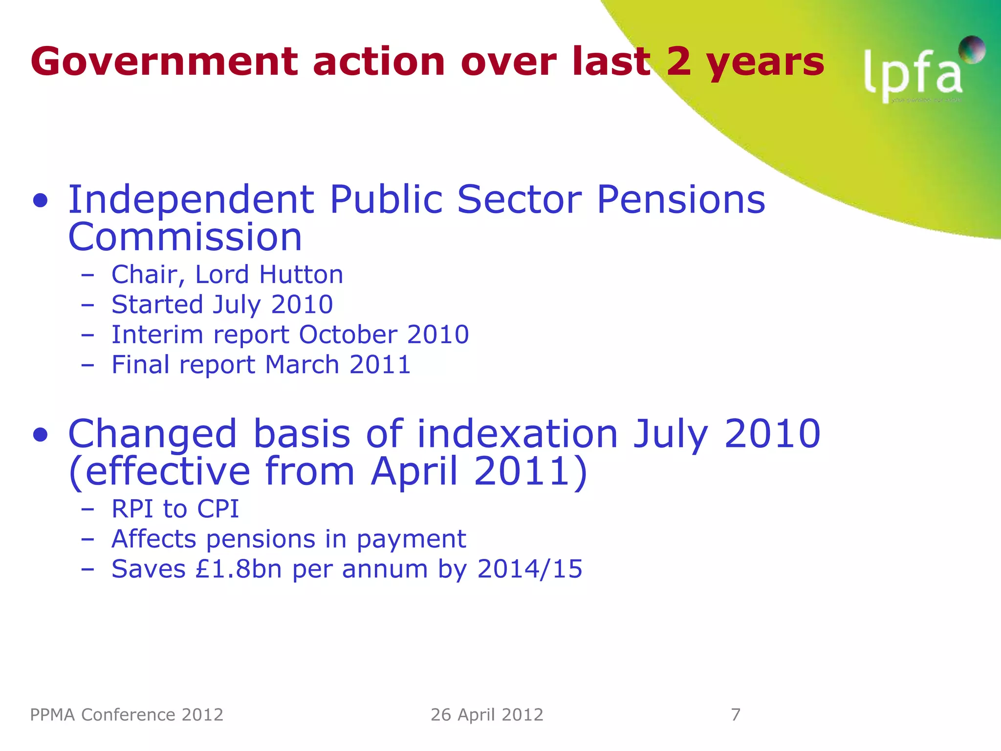 Government action over last 2 years


• Independent Public Sector Pensions
  Commission
     –   Chair, Lord Hutton
     –   Started July 2010
     –   Interim report October 2010
     –   Final report March 2011

• Changed basis of indexation July 2010
  (effective from April 2011)
     – RPI to CPI
     – Affects pensions in payment
     – Saves £1.8bn per annum by 2014/15




PPMA Conference 2012             26 April 2012   7
 