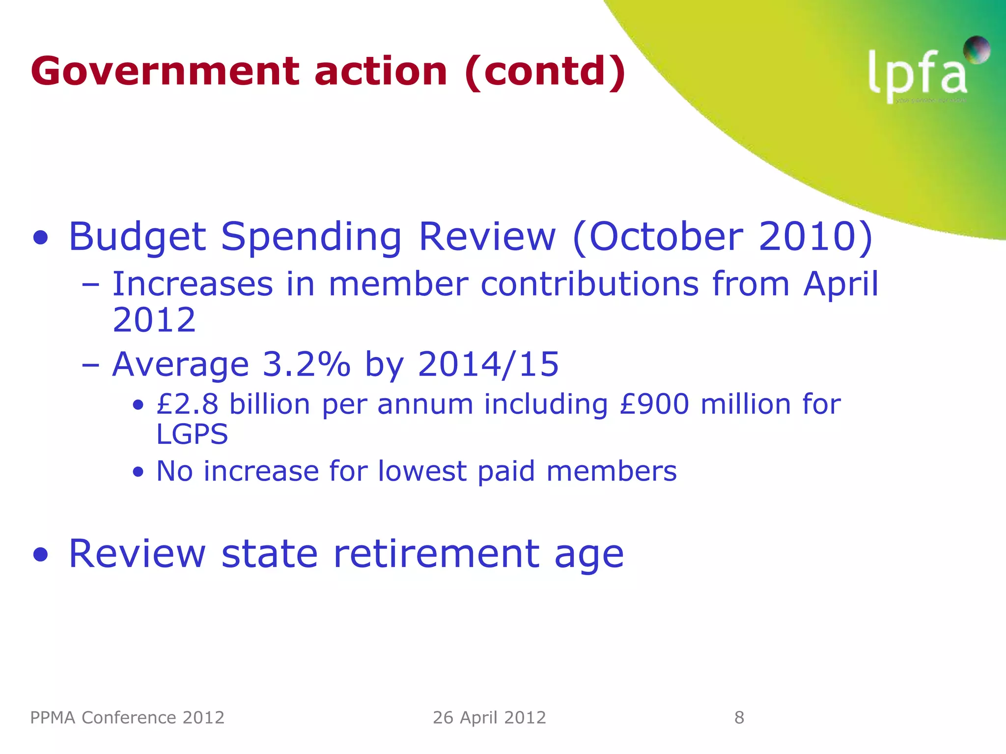 Government action (contd)



• Budget Spending Review (October 2010)
     – Increases in member contributions from April
       2012
     – Average 3.2% by 2014/15
          • £2.8 billion per annum including £900 million for
            LGPS
          • No increase for lowest paid members


• Review state retirement age



PPMA Conference 2012           26 April 2012         8
 