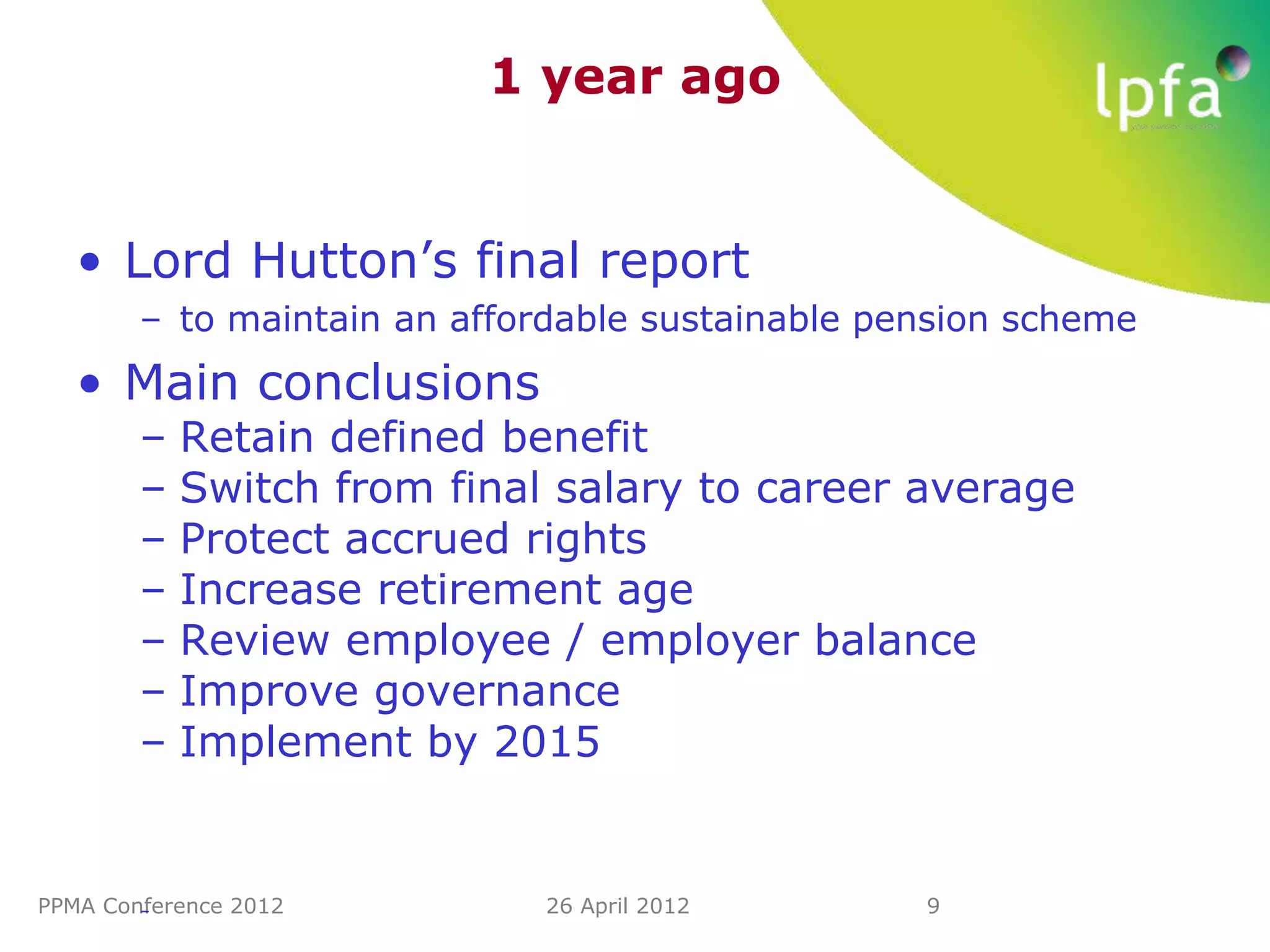 1 year ago


   • Lord Hutton’s final report
        – to maintain an affordable sustainable pension scheme
   • Main conclusions
        –   Retain defined benefit
        –   Switch from final salary to career average
        –   Protect accrued rights
        –   Increase retirement age
        –   Review employee / employer balance
        –   Improve governance
        –   Implement by 2015


PPMA Conference 2012
        –                    26 April 2012        9
 