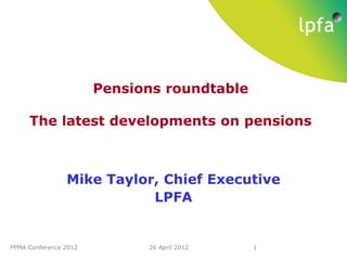 Pensions roundtable

     The latest developments on pensions



                Mike Taylor, Chief Executive
                           LPFA


PPMA Conference 2012         26 April 2012   1
 