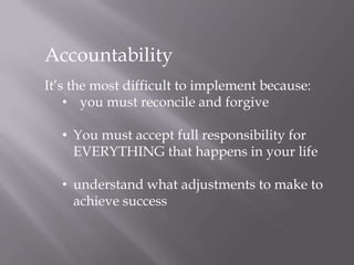 Accountability
It’s the most difficult to implement because:
• you must reconcile and forgive
• You must accept full responsibility for
EVERYTHING that happens in your life
• understand what adjustments to make to
achieve success
 