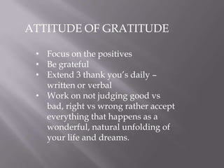 ATTITUDE OF GRATITUDE
• Focus on the positives
• Be grateful
• Extend 3 thank you’s daily –
written or verbal
• Work on not judging good vs
bad, right vs wrong rather accept
everything that happens as a
wonderful, natural unfolding of
your life and dreams.
 