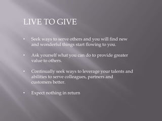 LIVE TO GIVE
• Seek ways to serve others and you will find new
and wonderful things start flowing to you.
• Ask yourself what you can do to provide greater
value to others.
• Continually seek ways to leverage your talents and
abilities to serve colleagues, partners and
customers better.
• Expect nothing in return
 