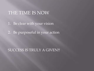 THE TIME IS NOW
1. Be clear with your vision
2. Be purposeful in your action
SUCCESS IS TRULY A GIVEN!!
 