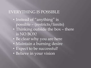 EVERYTHING IS POSSIBLE
• Instead of “anything” is
possible – (restricts/limits)
• Thinking outside the box – there
is NO BOX!
• Be clear why you are here
• Maintain a burning desire
• Expect to be successful!
• Believe in your vision
 