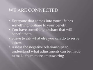WE ARE CONNECTED
• Everyone that comes into your life has
something to share to your benefit
• You have something to share that will
benefit them
• Strive to ask what else you can do to serve
others
• Assess the negative relationships to
understand what adjustments can be made
to make them more empowering
 