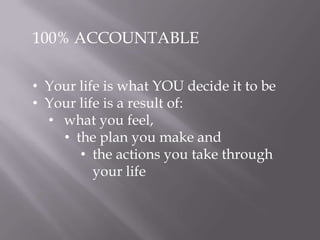 100% ACCOUNTABLE
• Your life is what YOU decide it to be
• Your life is a result of:
• what you feel,
• the plan you make and
• the actions you take through
your life
 