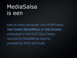MediaSalsa
is een

kant-en-klare vervanger voor SURFmedia,
met hosted MediaMosa en Site Builder,
embedded in het RUG Data Center,
serviced by MediaMosa experts,
powered by RUG and Inuits.
 