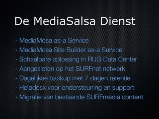 De MediaSalsa Dienst
- MediaMosa as-a Service
- MediaMosa Site Builder as-a Service
- Schaalbare oplossing in RUG Data Center
- Aangesloten op het SURFnet netwerk
- Dagelijkse backup met 7 dagen retentie
- Helpdesk voor ondersteuning en support
- Migratie van bestaande SURFmedia content
 