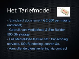 Het Tariefmodel
- Standaard abonnement € 2.500 per maand
(indicatief)
- Gebruik van MediaMosa & Site Builder
500 Gb storage
- Full MediaMosa feature set : transcoding
services, SOLR indexing, search &c.
- Aanvullende dienstverlening via contract
 