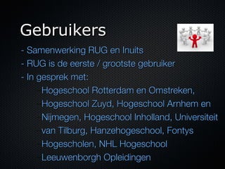 Gebruikers
- Samenwerking RUG en Inuits
- RUG is de eerste / grootste gebruiker
- In gesprek met:
     – Hogeschool Rotterdam en Omstreken,
     – Hogeschool Zuyd, Hogeschool Arnhem en
     – Nijmegen, Hogeschool Inholland , Universiteit
     – van Tilburg,  Hanzehogeschool , Fontys
     – Hogescholen ,  NHL Hogeschool  
     – Leeuwenborgh Opleidingen
 