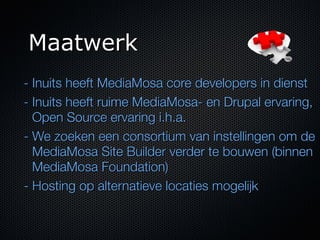 Maatwerk
- Inuits heeft MediaMosa core developers in dienst
- Inuits heeft ruime MediaMosa- en Drupal ervaring,
  Open Source ervaring i.h.a.
- We zoeken een consortium van instellingen om de
  MediaMosa Site Builder verder te bouwen (binnen
  MediaMosa Foundation)
- Hosting op alternatieve locaties mogelijk
 