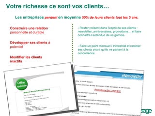 Votre richesse ce sont vos clients… Construire une relation personnelle et durable Développer ses clients  à potentiel Identifier les clients inactifs Les entreprises   perdent  en moyenne   50% de leurs clients tout les 5 ans. - Rester présent dans l’esprit de ses clients : newsletter, anniversaires, promotions… et faire connaître l’entendue de sa gamme - Faire un point mensuel / trimestriel et ranimer ses clients avant qu’ils ne partent à la  concurrence. 