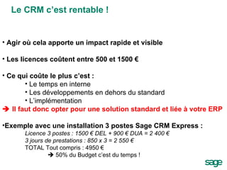 Agir où cela apporte un impact rapide et visible Les licences coûtent entre 500 et 1500 € Ce qui coûte le plus c’est : Le temps en interne Les développements en dehors du standard L’implémentation    Il faut donc opter pour une solution standard et liée à votre ERP Exemple avec une installation 3 postes Sage CRM Express :  Licence 3 postes : 1500 € DEL + 900 € DUA = 2 400 € 3 jours de prestations : 850 x 3 = 2 550 € TOTAL Tout compris : 4950 €    50% du Budget c’est du temps ! Le CRM c’est rentable ! 