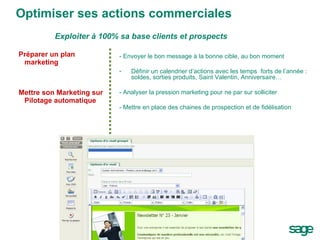 Optimiser ses actions commerciales Préparer un plan marketing Mettre son Marketing sur Pilotage automatique - Envoyer le bon message à la bonne cible, au bon moment  Définir un calendrier d’actions avec les temps  forts de l’année : soldes, sorties produits, Saint Valentin, Anniversaire… - Analyser la pression marketing pour ne par sur solliciter - Mettre en place des chaines de prospection et de fidélisation Exploiter à 100% sa base clients et prospects 