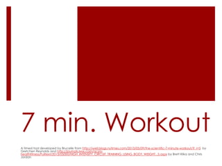 7 min. Workout
A timed tool developed by Brucelle from http://well.blogs.nytimes.com/2013/05/09/the-scientific-7-minute-workout/?_r=5 by
Gretchen Reynolds and http://journals.lww.com/acsmhealthfitness/Fulltext/2013/05000/HIGH_INTENSITY_CIRCUIT_TRAINING_USING_BODY_WEIGHT_.5.aspx by Brett Klika and Chris
Jordan

 