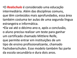•O Realschule é considerado uma educação
intermediária. Além das disciplinas comuns,
que têm conteúdos mais aprofundados, essa área
também costuma ter aulas de uma segunda língua
estrangeira e informática.
•Ela vai até o décimo ano e, após a conclusão,
o aluno precisa realizar um teste para ganhar
um certificado chamado Mittlere Reife,
que permite entrar em instituições de um
tipo de ensino profissionalizante, chamado
Fachoberschulen. Esse modelo também faz parte
da escola secundária e dura dois anos.
 