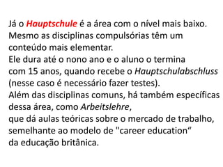 Já o Hauptschule é a área com o nível mais baixo.
Mesmo as disciplinas compulsórias têm um
conteúdo mais elementar.
Ele dura até o nono ano e o aluno o termina
com 15 anos, quando recebe o Hauptschulabschluss
(nesse caso é necessário fazer testes).
Além das disciplinas comuns, há também específicas
dessa área, como Arbeitslehre,
que dá aulas teóricas sobre o mercado de trabalho,
semelhante ao modelo de "career education“
da educação britânica.
 