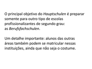 O principal objetivo do Hauptschulen é preparar
somente para outro tipo de escolas
profissionalizantes de segundo grau:
as Berufsfachschulen.
Um detalhe importante: alunos das outras
áreas também podem se matricular nessas
instituições, ainda que não seja o costume.
 