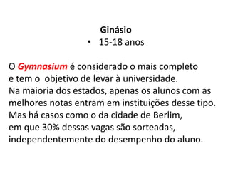 Ginásio
• 15-18 anos
O Gymnasium é considerado o mais completo
e tem o objetivo de levar à universidade.
Na maioria dos estados, apenas os alunos com as
melhores notas entram em instituições desse tipo.
Mas há casos como o da cidade de Berlim,
em que 30% dessas vagas são sorteadas,
independentemente do desempenho do aluno.
 