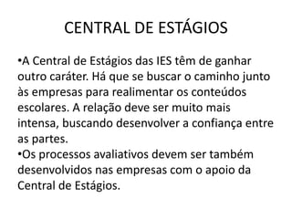CENTRAL DE ESTÁGIOS
•A Central de Estágios das IES têm de ganhar
outro caráter. Há que se buscar o caminho junto
às empresas para realimentar os conteúdos
escolares. A relação deve ser muito mais
intensa, buscando desenvolver a confiança entre
as partes.
•Os processos avaliativos devem ser também
desenvolvidos nas empresas com o apoio da
Central de Estágios.
 