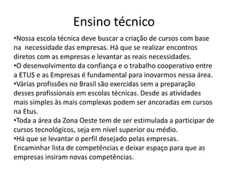 Ensino técnico
•Nossa escola técnica deve buscar a criação de cursos com base
na necessidade das empresas. Há que se realizar encontros
diretos com as empresas e levantar as reais necessidades.
•O desenvolvimento da confiança e o trabalho cooperativo entre
a ETUS e as Empresas é fundamental para inovarmos nessa área.
•Várias profissões no Brasil são exercidas sem a preparação
desses profissionais em escolas técnicas. Desde as atividades
mais simples às mais complexas podem ser ancoradas em cursos
na Etus.
•Toda a área da Zona Oeste tem de ser estimulada a participar de
cursos tecnológicos, seja em nível superior ou médio.
•Há que se levantar o perfil desejado pelas empresas.
Encaminhar lista de competências e deixar espaço para que as
empresas insiram novas competências.
 