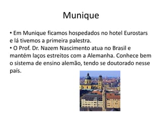 Munique
• Em Munique ficamos hospedados no hotel Eurostars
e lá tivemos a primeira palestra.
• O Prof. Dr. Nazem Nascimento atua no Brasil e
mantém laços estreitos com a Alemanha. Conhece bem
o sistema de ensino alemão, tendo se doutorado nesse
país.
 