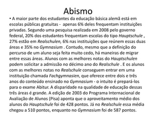 Abismo
• A maior parte dos estudantes da educação básica alemã está em
escolas públicas gratuitas - apenas 6% deles frequentam instituições
privadas. Segundo uma pesquisa realizada em 2008 pelo governo
federal, 20% dos estudantes frequentam escolas do tipo Hauptschule ,
27% estão em Realschulen, 6% nas instituições que reúnem essas duas
áreas e 35% no Gymnasium . Contudo, mesmo que a definição do
percurso de um aluno seja feita muito cedo, há maneiras de migrar
entre essas áreas. Alunos com as melhores notas do Hauptschulen
podem solicitar a admissão no décimo ano do Realschule . E os alunos
com as melhores notas no Realschule conseguem entrar em uma
instituição chamada Fachgymnasien, que oferece entre dois e três
anos do conteúdo ensinado no Gymnasium - o intuito é prepará-los
para o exame Abitur. A disparidade na qualidade de educação dessas
três áreas é grande. A edição de 2003 do Programa Internacional de
Avaliação de Alunos (Pisa) aponta que o aproveitamento médio dos
alunos do Hauptschule foi de 428 pontos. Já no Realschule essa média
chegou a 510 pontos, enquanto no Gymnasium foi de 587 pontos.
 