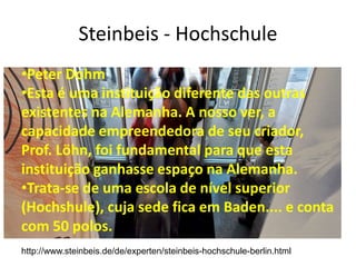 Steinbeis - Hochschule
•Peter Dohm
•Esta é uma instituição diferente das outras
existentes na Alemanha. A nosso ver, a
capacidade empreendedora de seu criador,
Prof. Löhn, foi fundamental para que esta
instituição ganhasse espaço na Alemanha.
•Trata-se de uma escola de nível superior
(Hochshule), cuja sede fica em Baden.... e conta
com 50 polos.
http://www.steinbeis.de/de/experten/steinbeis-hochschule-berlin.html
 