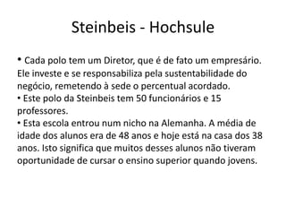 Steinbeis - Hochsule
• Cada polo tem um Diretor, que é de fato um empresário.
Ele investe e se responsabiliza pela sustentabilidade do
negócio, remetendo à sede o percentual acordado.
• Este polo da Steinbeis tem 50 funcionários e 15
professores.
• Esta escola entrou num nicho na Alemanha. A média de
idade dos alunos era de 48 anos e hoje está na casa dos 38
anos. Isto significa que muitos desses alunos não tiveram
oportunidade de cursar o ensino superior quando jovens.
 