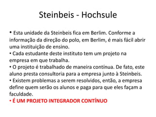 Steinbeis - Hochsule
• Esta unidade da Steinbeis fica em Berlim. Conforme a
informação da direção do polo, em Berlim, é mais fácil abrir
uma instituição de ensino.
• Cada estudante deste instituto tem um projeto na
empresa em que trabalha.
• O projeto é trabalhado de maneira contínua. De fato, este
aluno presta consultoria para a empresa junto à Steinbeis.
• Existem problemas a serem resolvidos, então, a empresa
define quem serão os alunos e paga para que eles façam a
faculdade.
• É UM PROJETO INTEGRADOR CONTÍNUO
 