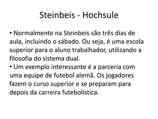 Steinbeis - Hochsule
• Normalmente na Steinbeis são três dias de
aula, incluindo o sábado. Ou seja, é uma escola
superior para o aluno trabalhador, utilizando a
filosofia do sistema dual.
• Um exemplo interessante é a parceria com
uma equipe de futebol alemã. Os jogadores
fazem o curso superior e se preparam para
depois da carreira futebolística.
 