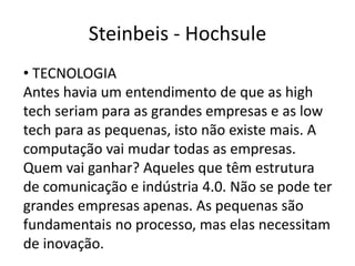 Steinbeis - Hochsule
• TECNOLOGIA
Antes havia um entendimento de que as high
tech seriam para as grandes empresas e as low
tech para as pequenas, isto não existe mais. A
computação vai mudar todas as empresas.
Quem vai ganhar? Aqueles que têm estrutura
de comunicação e indústria 4.0. Não se pode ter
grandes empresas apenas. As pequenas são
fundamentais no processo, mas elas necessitam
de inovação.
 