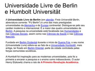 Universidade Livre de Berlin
e Humbolt Universität
A Universidade Livre de Berlim (em alemão: Freie Universität Berlin,
abreviatura corrente: "FU Berlin") é uma das mais prestigiadas
universidades da Alemanha e da Europa continental. Distingue-se pelo seu
caráter moderno e internacional. É a maior das quatro universidades de
Berlim. A pesquisa na universidade está focalizada nas Humanidades e
nas Ciências Sociais, assim como nas Ciências da Saúde e nas Ciências
Naturais.
Fundada em Berlim Ocidental durante o início da Guerra Fria, o seu nome
(Universidade Livre) refere-se ao fato de a Universidade Humboldt, mais
antiga, ter ficado em Berlim Oriental, parte da cidade controlada pelas
forças comunistas soviéticas.
A Humbolt foi inspiração para as modernas universidades, pois foi a
primeira a encarar a pesquisa e o ensino como indissociáveis. O autor
Henry Etzkowitz chama a isto de A Primeira Revolução Acadêmica.
 