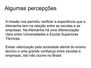 Algumas percepções
A missão nos permitiu verificar a experiência que a
Alemanha tem na relação entre as escolas e as
empresas. Na Alemanha há uma diferenciação
clara entre Universidades e Escola Superiores
Técnicas.
Existe valorização pela sociedade alemã do ensino
técnico e uma grande confiança entre escolas e
empresas, isto não ocorre no Brasil.
 
