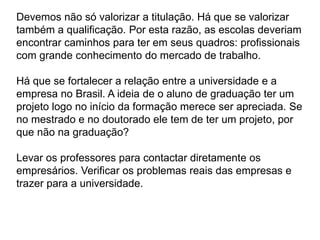 Devemos não só valorizar a titulação. Há que se valorizar
também a qualificação. Por esta razão, as escolas deveriam
encontrar caminhos para ter em seus quadros: profissionais
com grande conhecimento do mercado de trabalho.
Há que se fortalecer a relação entre a universidade e a
empresa no Brasil. A ideia de o aluno de graduação ter um
projeto logo no início da formação merece ser apreciada. Se
no mestrado e no doutorado ele tem de ter um projeto, por
que não na graduação?
Levar os professores para contactar diretamente os
empresários. Verificar os problemas reais das empresas e
trazer para a universidade.
 