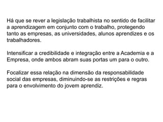 Há que se rever a legislação trabalhista no sentido de facilitar
a aprendizagem em conjunto com o trabalho, protegendo
tanto as empresas, as universidades, alunos aprendizes e os
trabalhadores.
Intensificar a credibilidade e integração entre a Academia e a
Empresa, onde ambos abram suas portas um para o outro.
Focalizar essa relação na dimensão da responsabilidade
social das empresas, diminuindo-se as restrições e regras
para o envolvimento do jovem aprendiz.
 