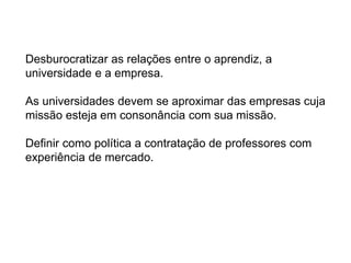 Desburocratizar as relações entre o aprendiz, a
universidade e a empresa.
As universidades devem se aproximar das empresas cuja
missão esteja em consonância com sua missão.
Definir como política a contratação de professores com
experiência de mercado.
 