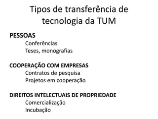 Tipos de transferência de
tecnologia da TUM
PESSOAS
Conferências
Teses, monografias
COOPERAÇÃO COM EMPRESAS
Contratos de pesquisa
Projetos em cooperação
DIREITOS INTELECTUAIS DE PROPRIEDADE
Comercialização
Incubação
 