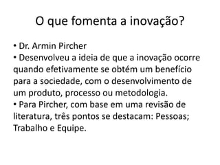 O que fomenta a inovação?
• Dr. Armin Pircher
• Desenvolveu a ideia de que a inovação ocorre
quando efetivamente se obtém um benefício
para a sociedade, com o desenvolvimento de
um produto, processo ou metodologia.
• Para Pircher, com base em uma revisão de
literatura, três pontos se destacam: Pessoas;
Trabalho e Equipe.
 