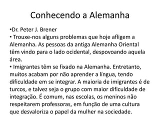 Conhecendo a Alemanha
•Dr. Peter J. Brener
• Trouxe-nos alguns problemas que hoje afligem a
Alemanha. As pessoas da antiga Alemanha Oriental
têm vindo para o lado ocidental, despovoando aquela
área.
• Imigrantes têm se fixado na Alemanha. Entretanto,
muitos acabam por não aprender a língua, tendo
dificuldade em se integrar. A maioria de imigrantes é de
turcos, e talvez seja o grupo com maior dificuldade de
integração. É comum, nas escolas, os meninos não
respeitarem professoras, em função de uma cultura
que desvaloriza o papel da mulher na sociedade.
 