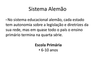 Sistema Alemão
• No sistema educacional alemão, cada estado
tem autonomia sobre a legislação e diretrizes da
sua rede, mas em quase todo o país o ensino
primário termina na quarta série.
Escola Primária
• 6-10 anos
 