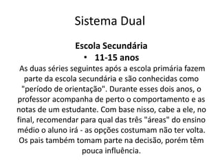 Sistema Dual
Escola Secundária
• 11-15 anos
As duas séries seguintes após a escola primária fazem
parte da escola secundária e são conhecidas como
"período de orientação". Durante esses dois anos, o
professor acompanha de perto o comportamento e as
notas de um estudante. Com base nisso, cabe a ele, no
final, recomendar para qual das três "áreas" do ensino
médio o aluno irá - as opções costumam não ter volta.
Os pais também tomam parte na decisão, porém têm
pouca influência.
 