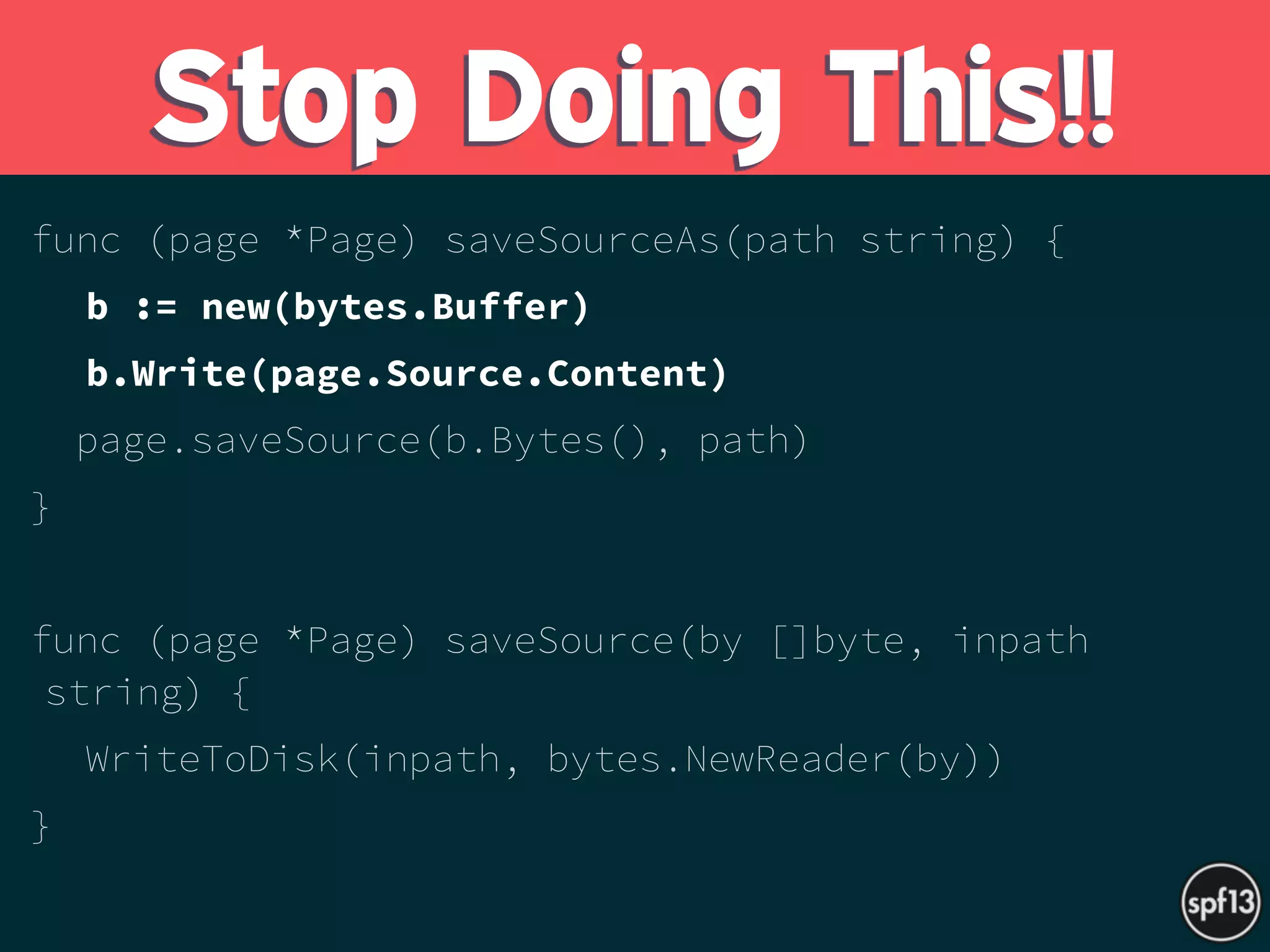 func (page *Page) saveSourceAs(path string) {
b := new(bytes.Buffer)
b.Write(page.Source.Content)
page.saveSource(b.Bytes(), path)
}
func (page *Page) saveSource(by []byte, inpath
string) {
WriteToDisk(inpath, bytes.NewReader(by))
}
Stop Doing This!!
 