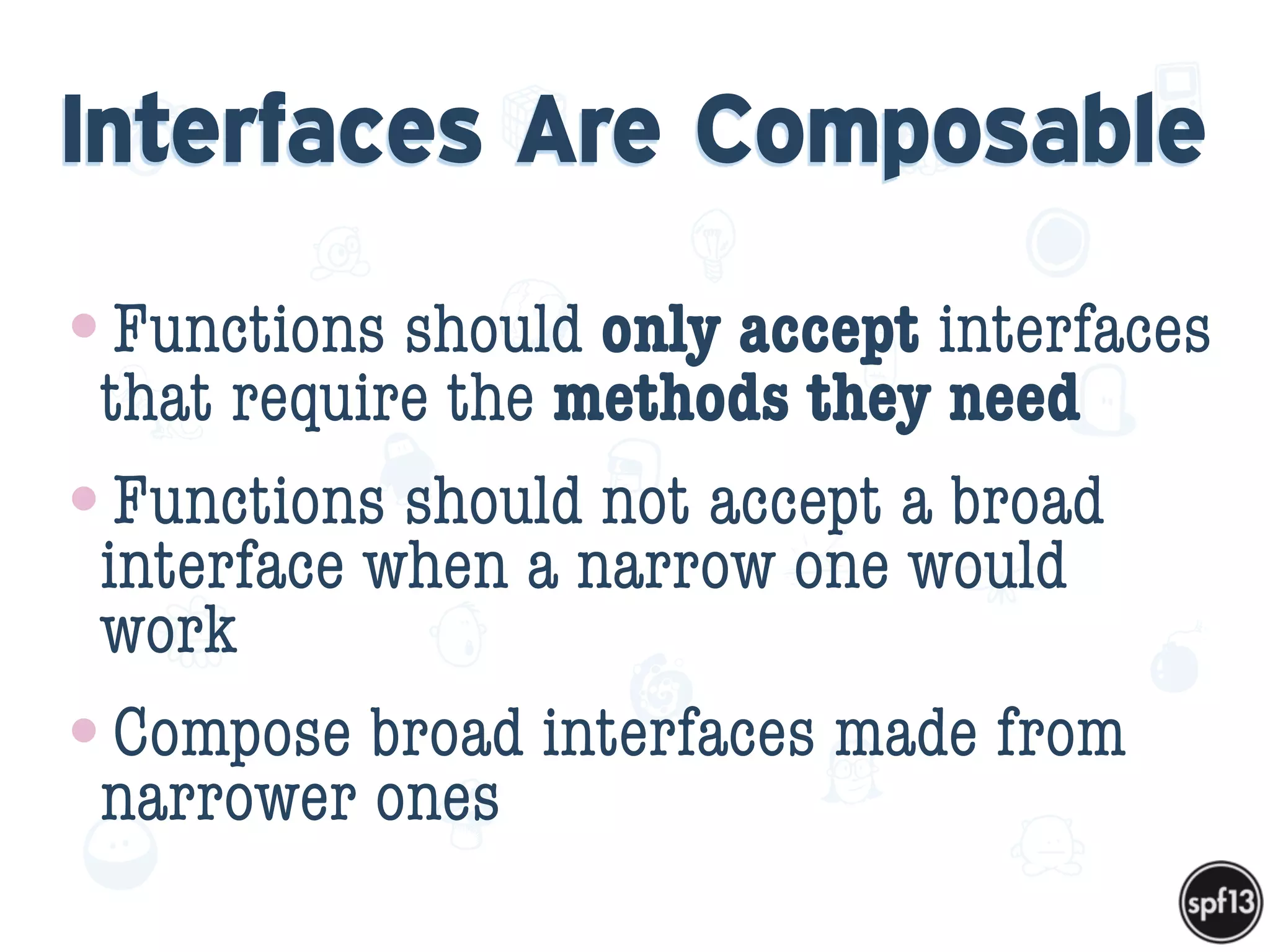 f
e
h
W U
w k
M
w
P n
I
v
ZA
S
U
G
k
C
w
P
U
Interfaces Are Composable
•Functions should only accept interfaces
that require the methods they need
•Functions should not accept a broad
interface when a narrow one would
work
•Compose broad interfaces made from
narrower ones
 