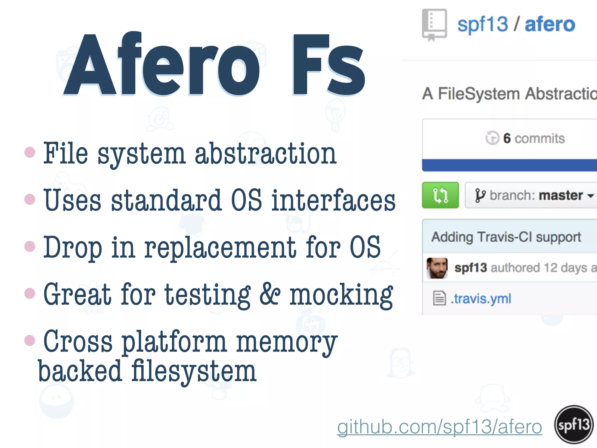 f
e
h
W U
w k
M
w
P n
I
v
ZA
S
U
G
k
C
w
P
U
Afero Fs
•File system abstraction
•Uses standard OS interfaces
•Drop in replacement for OS
•Great for testing & mocking
•Cross platform memory
backed ﬁlesystem
github.com/spf13/afero
 